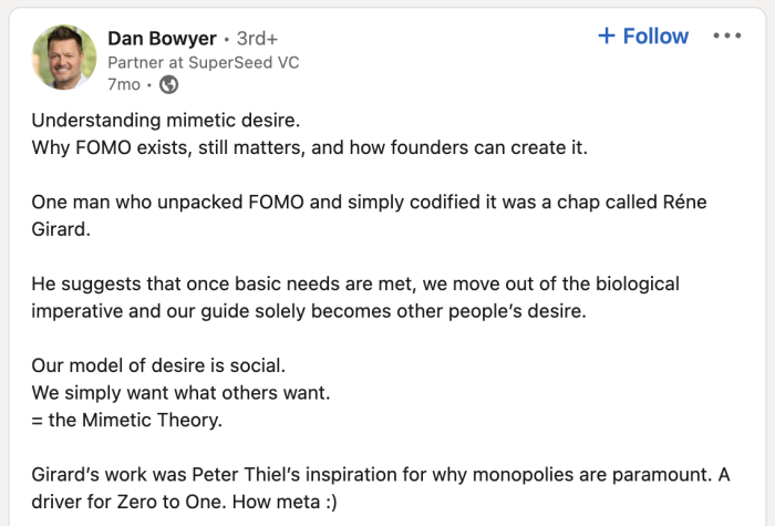 Understanding mimetic desire.
Why FOMO exists, still matters, and how founders can create it.
One man who unpacked FOMO and simply codified it was a chap called Réne
Girard.
He suggests that once basic needs are met, we move out of the biological imperative and our guide solely becomes other people's desire.
Our model of desire is social.
We simply want what others want.
= the Mimetic Theory.
Girard's work was Peter Thiel's inspiration for why monopolies are paramount. A driver for Zero to One. How meta