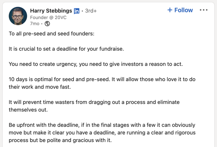 Raising Venture Capital • Fundraising Bootcamp 

To all pre-seed and seed founders:

It is crucial to set a deadline for your fundraise.
You need to create urgency, you need to give investors a reason to act.
10 days is optimal for seed and pre-seed. It will allow those who love it to do their work and move fast.
It will prevent time wasters from dragging out a process and eliminate themselves out.
Be upfront with the deadline, if in the final stages with a few it can obviously move but make it clear you have a deadline, are running a clear and rigorous process but be polite and gracious with it.